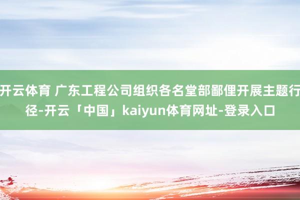 开云体育 广东工程公司组织各名堂部鄙俚开展主题行径-开云「中国」kaiyun体育网址-登录入口