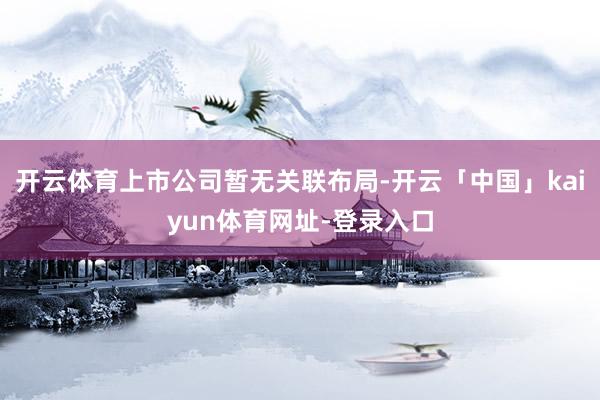 开云体育上市公司暂无关联布局-开云「中国」kaiyun体育网址-登录入口