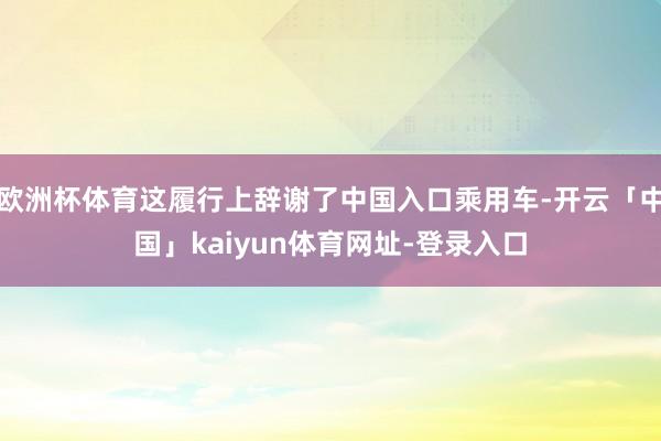 欧洲杯体育这履行上辞谢了中国入口乘用车-开云「中国」kaiyun体育网址-登录入口
