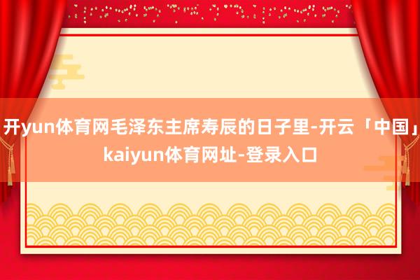 开yun体育网毛泽东主席寿辰的日子里-开云「中国」kaiyun体育网址-登录入口