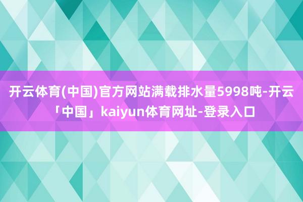 开云体育(中国)官方网站满载排水量5998吨-开云「中国」kaiyun体育网址-登录入口