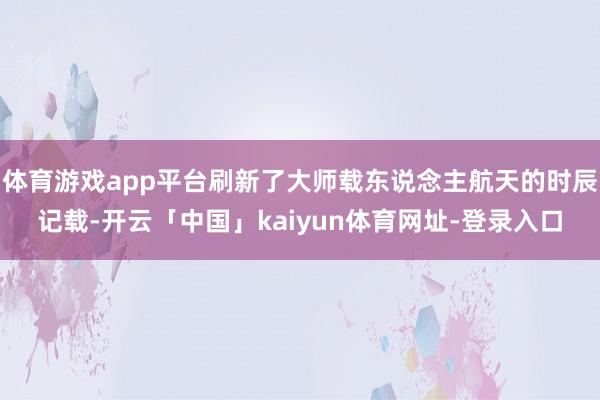 体育游戏app平台刷新了大师载东说念主航天的时辰记载-开云「中国」kaiyun体育网址-登录入口