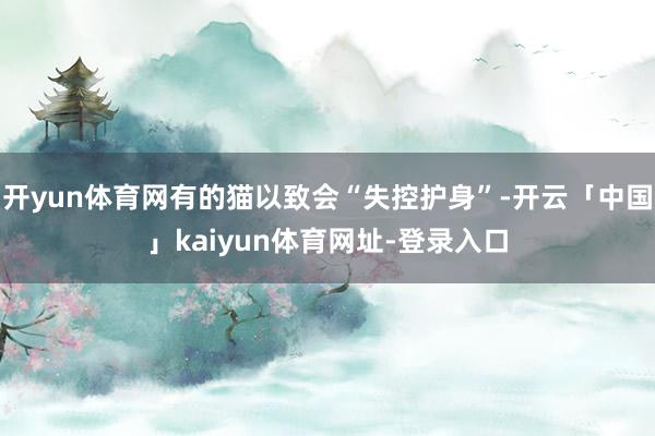 开yun体育网有的猫以致会“失控护身”-开云「中国」kaiyun体育网址-登录入口