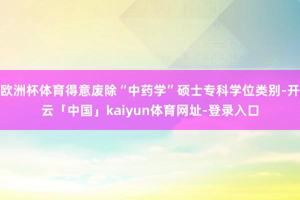 欧洲杯体育得意废除“中药学”硕士专科学位类别-开云「中国」kaiyun体育网址-登录入口