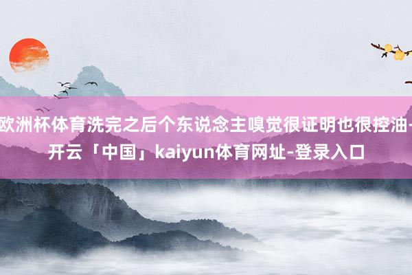欧洲杯体育洗完之后个东说念主嗅觉很证明也很控油-开云「中国」kaiyun体育网址-登录入口