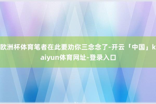 欧洲杯体育笔者在此要劝你三念念了-开云「中国」kaiyun体育网址-登录入口