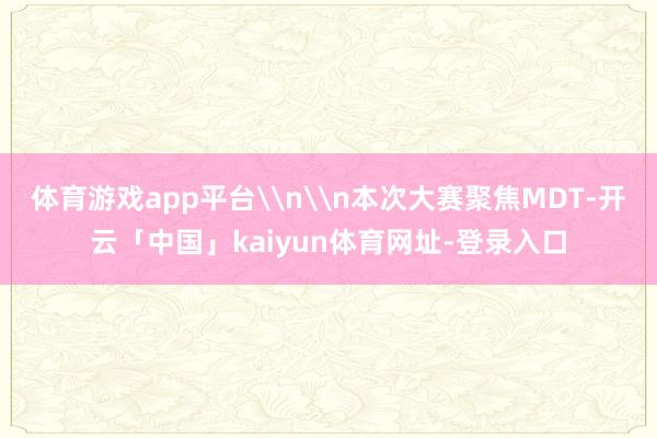 体育游戏app平台\n\n本次大赛聚焦MDT-开云「中国」kaiyun体育网址-登录入口