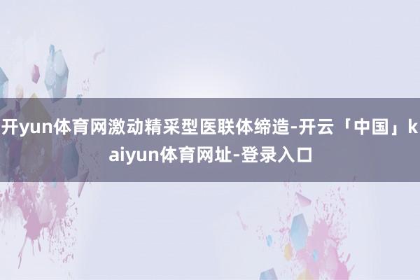 开yun体育网激动精采型医联体缔造-开云「中国」kaiyun体育网址-登录入口