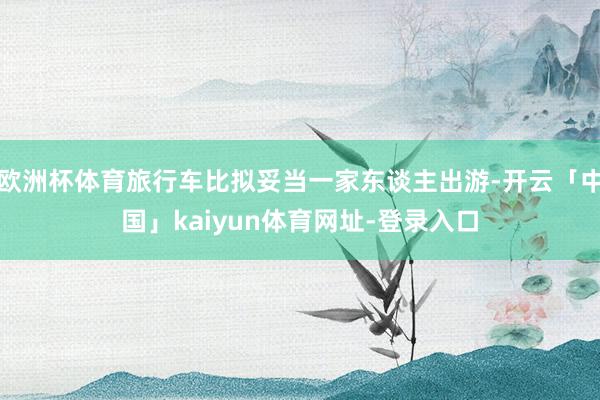 欧洲杯体育旅行车比拟妥当一家东谈主出游-开云「中国」kaiyun体育网址-登录入口