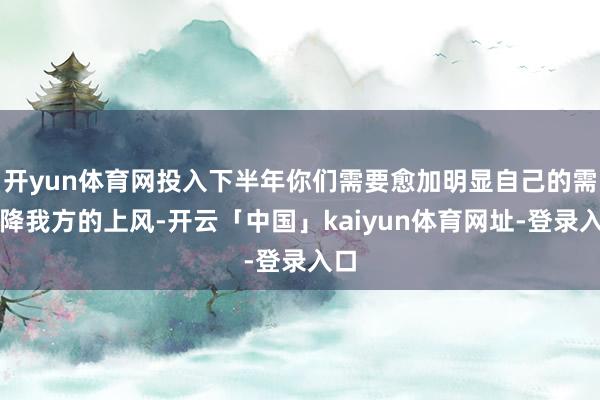 开yun体育网投入下半年你们需要愈加明显自己的需乞降我方的上风-开云「中国」kaiyun体育网址-登录入口