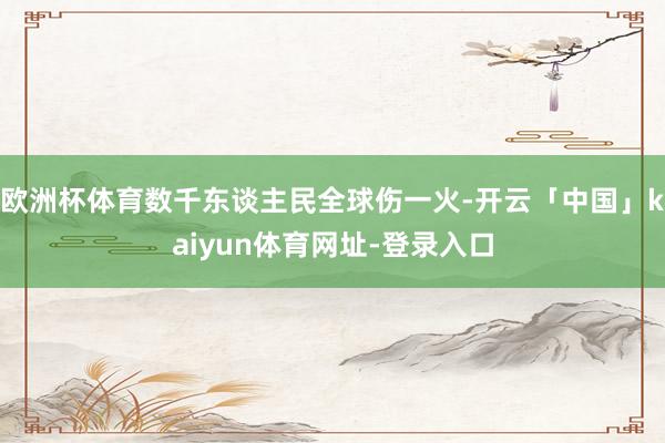 欧洲杯体育数千东谈主民全球伤一火-开云「中国」kaiyun体育网址-登录入口