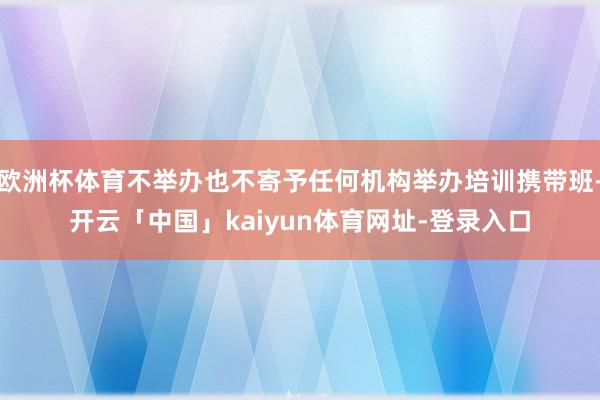欧洲杯体育不举办也不寄予任何机构举办培训携带班-开云「中国」kaiyun体育网址-登录入口