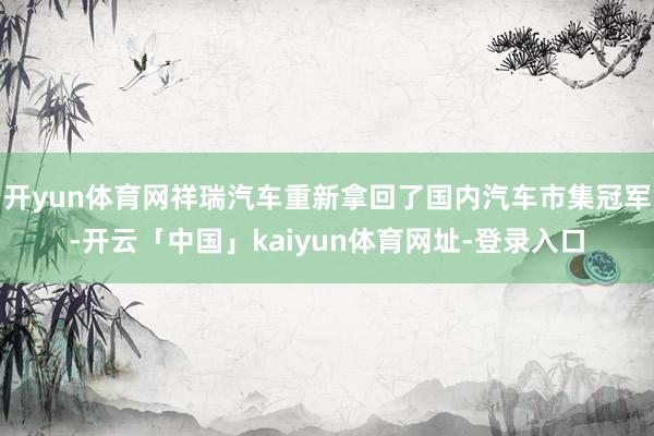 开yun体育网祥瑞汽车重新拿回了国内汽车市集冠军-开云「中国」kaiyun体育网址-登录入口