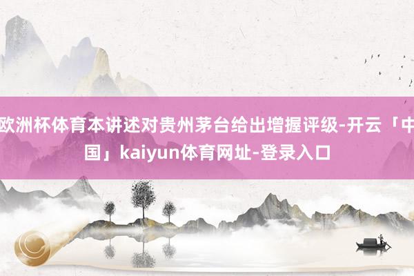 欧洲杯体育本讲述对贵州茅台给出增握评级-开云「中国」kaiyun体育网址-登录入口