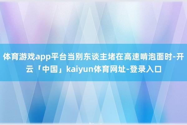 体育游戏app平台当别东谈主堵在高速啃泡面时-开云「中国」kaiyun体育网址-登录入口
