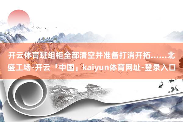 开云体育班组柜全部清空并准备打消开拓......北盛工场-开云「中国」kaiyun体育网址-登录入口