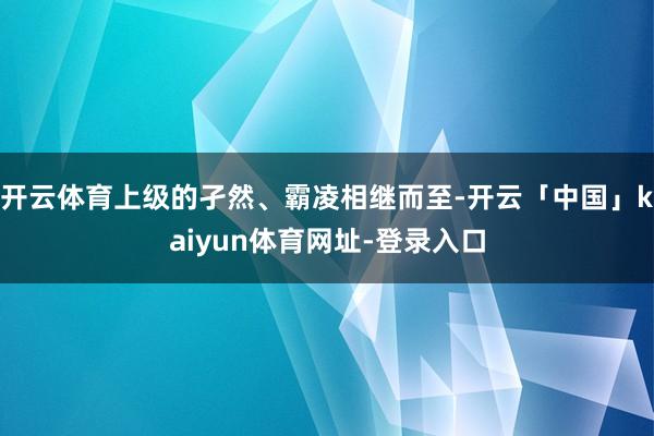 开云体育上级的孑然、霸凌相继而至-开云「中国」kaiyun体育网址-登录入口