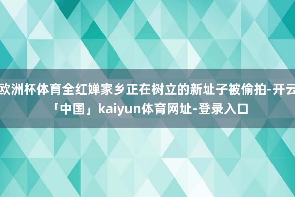 欧洲杯体育全红婵家乡正在树立的新址子被偷拍-开云「中国」kaiyun体育网址-登录入口
