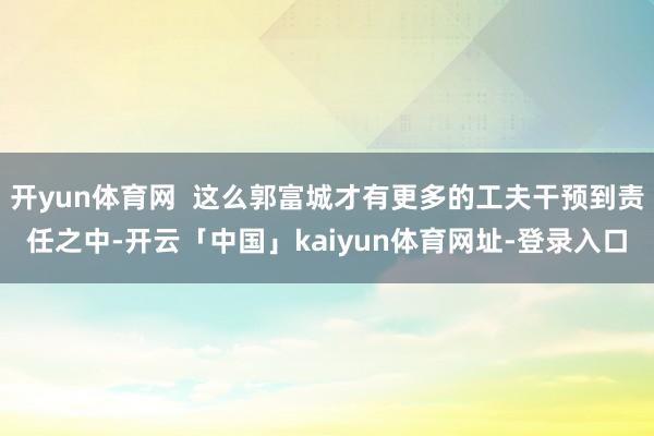 开yun体育网  这么郭富城才有更多的工夫干预到责任之中-开云「中国」kaiyun体育网址-登录入口