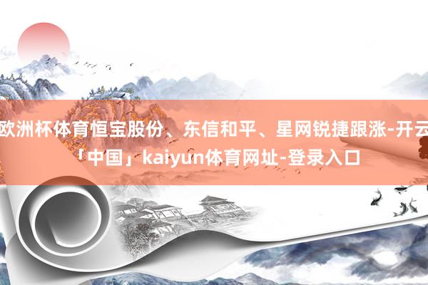 欧洲杯体育恒宝股份、东信和平、星网锐捷跟涨-开云「中国」kaiyun体育网址-登录入口