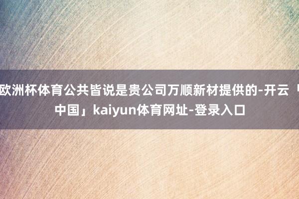 欧洲杯体育公共皆说是贵公司万顺新材提供的-开云「中国」kaiyun体育网址-登录入口