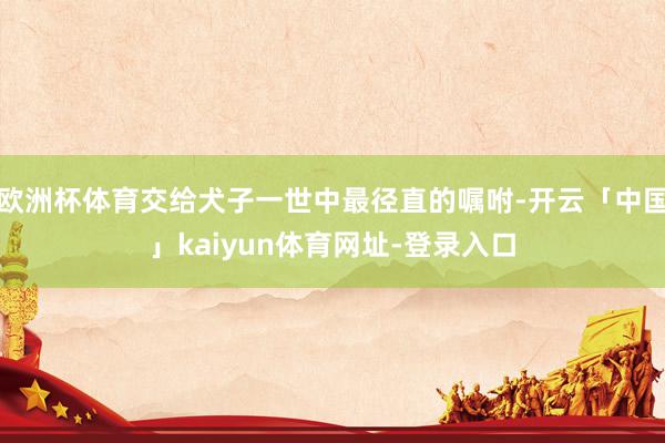 欧洲杯体育交给犬子一世中最径直的嘱咐-开云「中国」kaiyun体育网址-登录入口