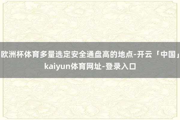欧洲杯体育多量选定安全通盘高的地点-开云「中国」kaiyun体育网址-登录入口