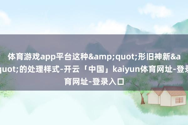 体育游戏app平台这种&quot;形旧神新&quot;的处理样式-开云「中国」kaiyun体育网址-登录入口