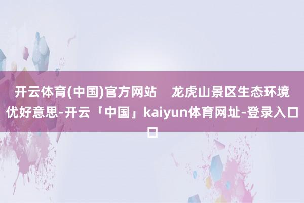 开云体育(中国)官方网站    龙虎山景区生态环境优好意思-开云「中国」kaiyun体育网址-登录入口