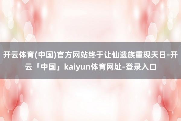 开云体育(中国)官方网站终于让仙遗族重现天日-开云「中国」kaiyun体育网址-登录入口