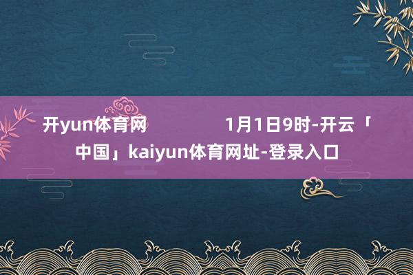 开yun体育网                1月1日9时-开云「中国」kaiyun体育网址-登录入口
