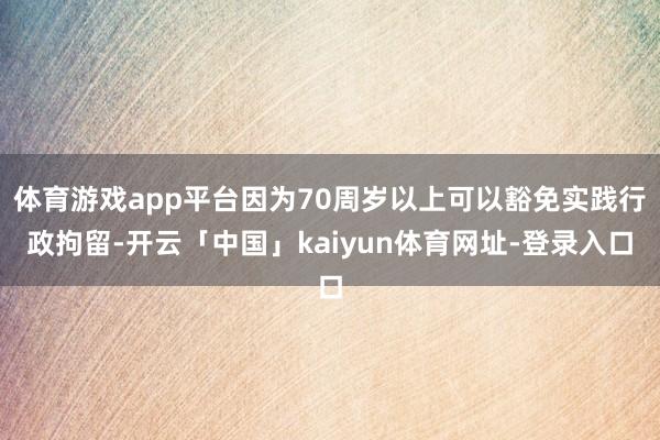 体育游戏app平台因为70周岁以上可以豁免实践行政拘留-开云「中国」kaiyun体育网址-登录入口