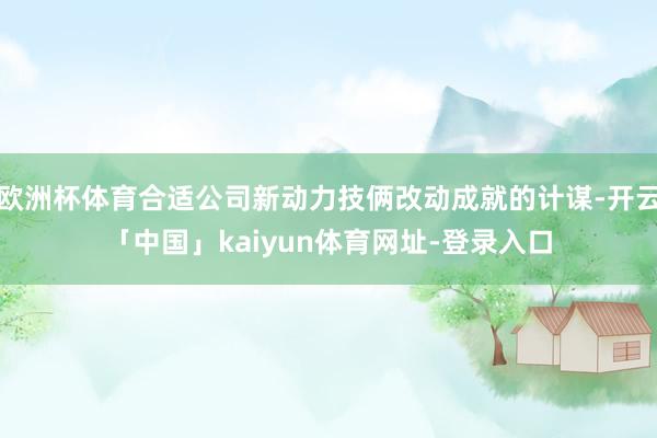 欧洲杯体育合适公司新动力技俩改动成就的计谋-开云「中国」kaiyun体育网址-登录入口
