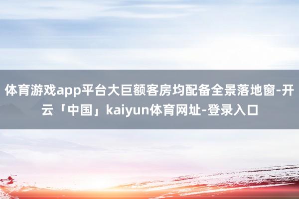 体育游戏app平台大巨额客房均配备全景落地窗-开云「中国」kaiyun体育网址-登录入口