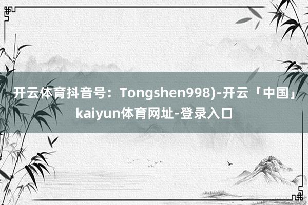 开云体育抖音号:Tongshen998)-开云「中国」kaiyun体育网址-登录入口
