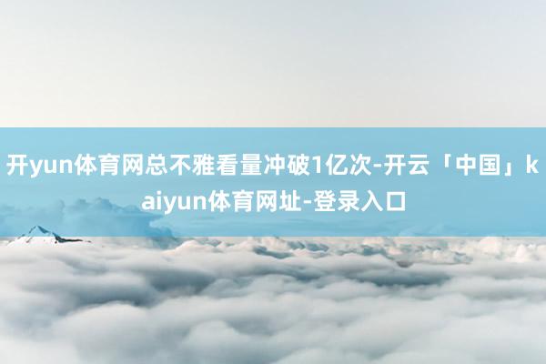 开yun体育网总不雅看量冲破1亿次-开云「中国」kaiyun体育网址-登录入口