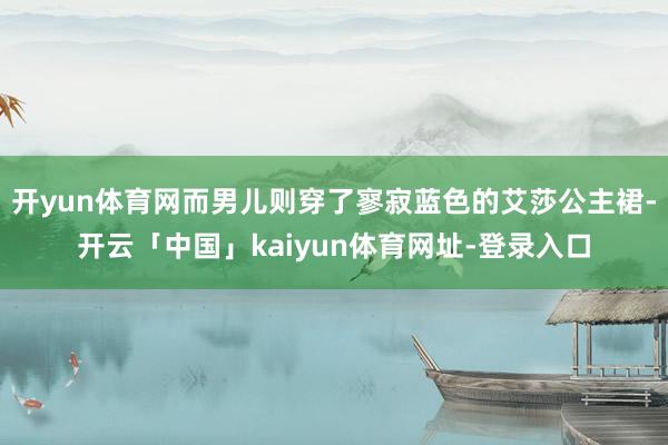 开yun体育网而男儿则穿了寥寂蓝色的艾莎公主裙-开云「中国」kaiyun体育网址-登录入口