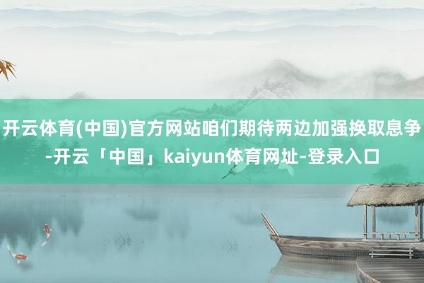 开云体育(中国)官方网站咱们期待两边加强换取息争-开云「中国」kaiyun体育网址-登录入口