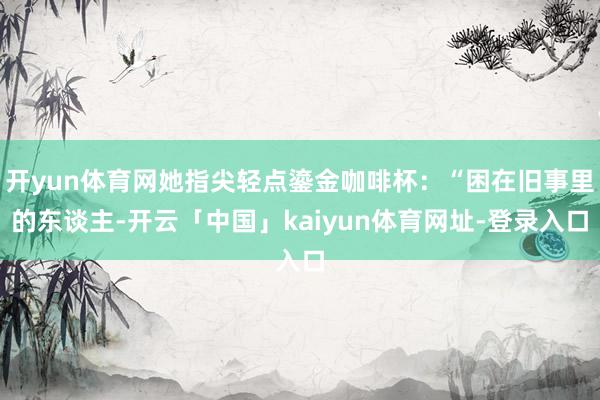 开yun体育网她指尖轻点鎏金咖啡杯：“困在旧事里的东谈主-开云「中国」kaiyun体育网址-登录入口