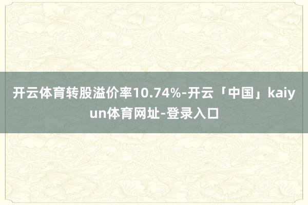 开云体育转股溢价率10.74%-开云「中国」kaiyun体育网址-登录入口