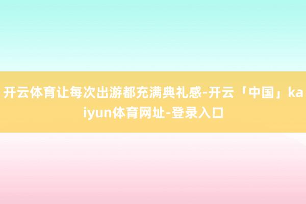 开云体育让每次出游都充满典礼感-开云「中国」kaiyun体育网址-登录入口
