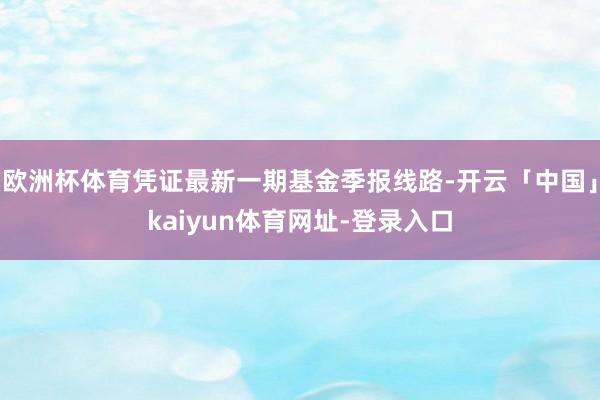 欧洲杯体育凭证最新一期基金季报线路-开云「中国」kaiyun体育网址-登录入口