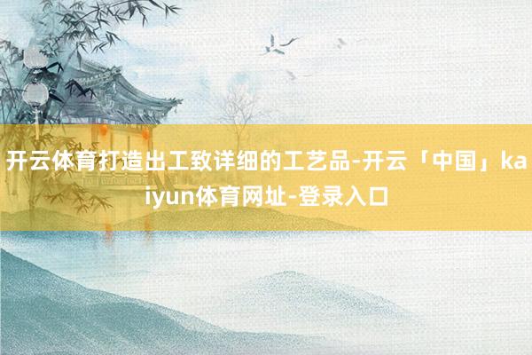 开云体育打造出工致详细的工艺品-开云「中国」kaiyun体育网址-登录入口