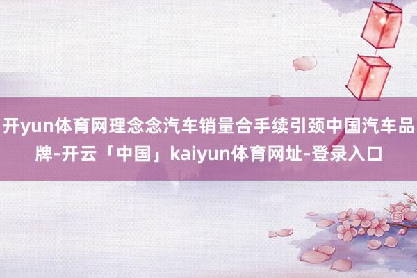 开yun体育网理念念汽车销量合手续引颈中国汽车品牌-开云「中国」kaiyun体育网址-登录入口