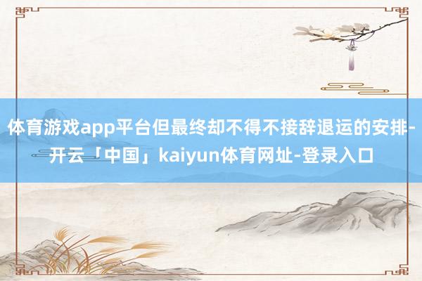 体育游戏app平台但最终却不得不接辞退运的安排-开云「中国」kaiyun体育网址-登录入口