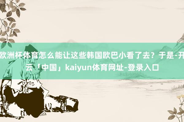 欧洲杯体育怎么能让这些韩国欧巴小看了去?于是-开云「中国」kaiyun体育网址-登录入口