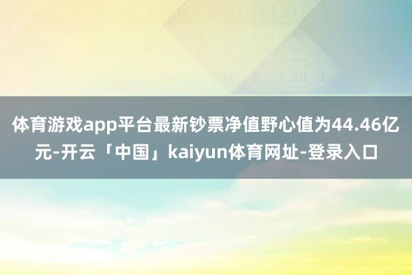 体育游戏app平台最新钞票净值野心值为44.46亿元-开云「中国」kaiyun体育网址-登录入口