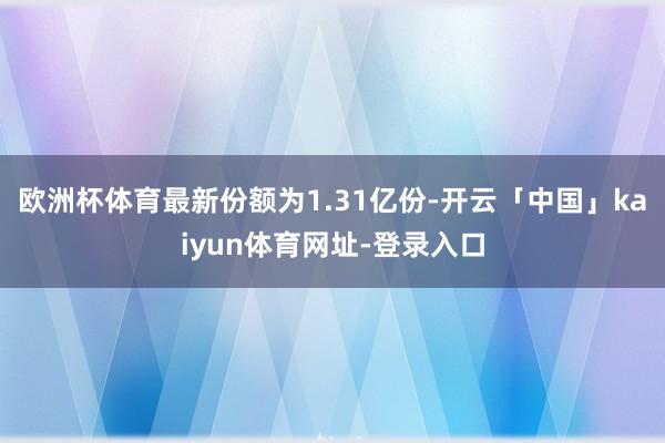 欧洲杯体育最新份额为1.31亿份-开云「中国」kaiyun体育网址-登录入口