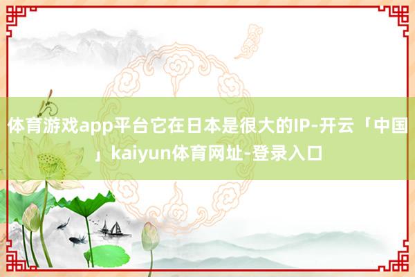 体育游戏app平台它在日本是很大的IP-开云「中国」kaiyun体育网址-登录入口