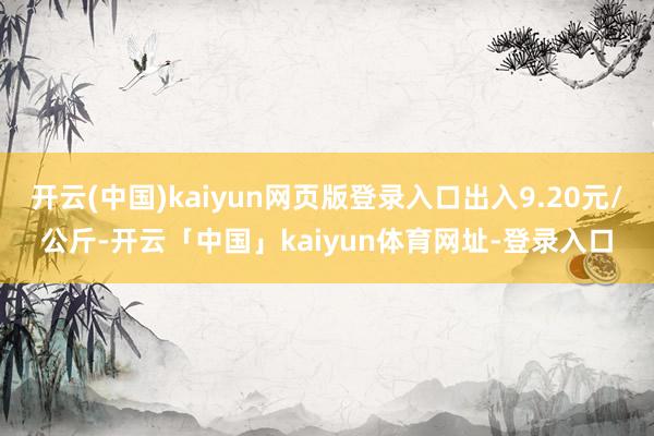 开云(中国)kaiyun网页版登录入口出入9.20元/公斤-开云「中国」kaiyun体育网址-登录入口